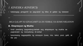 1. KINESIKA (KINESICS)
- katawagag ginagamit sa pag-aaral ng kilos at galaw ng katawan
------------------------------------------------------------------------------------------------------
---
MGA GALAW NA GINAGAMIT SA DI-VERBAL NA KOMUNIKASYON
a. Ekspresyon ng Mukha
- hindi pwedeng ipagwalang-bahala ang ekspresyon ng mukha sa
paghahatid ng mensaheng di-verbal
- karaniwang nagpapakita ng emosyon (tuwa, inis, takot, poot, galit, at
iba pa)
 
