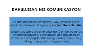 KAHULUGAN NG KOMUNIKASYON
Sa libro naman ni Hernandez (1989), itinuturing niya
ang komunikasyon bilang isang cooperative enterprise.
Sa isang cooperative enterprise may 2 o higit pang tao
na nagbibigayan at kung gayon, ang bawat isa sa
kanila ay nakapagdedebelop ng 2 kakayahan--- ang
makinig at magsalita nang mahusay.
 