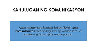 KAHULUGAN NG KOMUNIKASYON
Ayon naman kay Stewart Tubbs (2010), angAyon naman kay Stewart Tubbs (2010), ang
komunikasyonkomunikasyon ay “bahaginan ng karanasan” saay “bahaginan ng karanasan” sa
pagitan ng isa o higit pang mga tao.pagitan ng isa o higit pang mga tao.
 