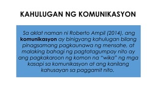 KAHULUGAN NG KOMUNIKASYON
Sa aklat naman ni Roberto Ampil (2014), ang
komunikasyon ay binigyang kahulugan bilang
pinagsamang pagkaunawa ng mensahe, at
malaking bahagi ng pagtatagumpay nito ay
ang pagkakaroon ng komon na “wika” ng mga
kasapi sa komunikasyon at ang kanilang
kahusayan sa paggamit nito.
 