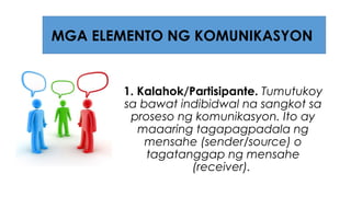 1. Kalahok/Partisipante. Tumutukoy
sa bawat indibidwal na sangkot sa
proseso ng komunikasyon. Ito ay
maaaring tagapagpadala ng
mensahe (sender/source) o
tagatanggap ng mensahe
(receiver).
MGA ELEMENTO NG KOMUNIKASYON
 