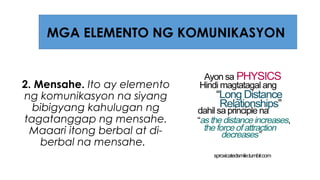 2. Mensahe. Ito ay elemento
ng komunikasyon na siyang
bibigyang kahulugan ng
tagatanggap ng mensahe.
Maaari itong berbal at di-
berbal na mensahe.
MGA ELEMENTO NG KOMUNIKASYON
 