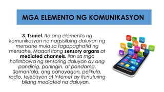 3. Tsanel. Ito ang elemento ng
komunikasyon na nagsisilbing daluyan ng
mensahe mula sa tagapaghatid ng
mensahe. Maaari itong sensory organs at
mediated channels. Ilan sa mga
halimbawa ng sensoring daluyan ay ang
pandinig, paningin, at pandama.
Samantala, ang pahayagan, pelikula,
radio, telebisyon at Internet ay itunuturing
bilang mediated na daluyan.
MGA ELEMENTO NG KOMUNIKASYON
 