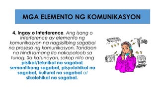 4. Ingay o Interference. Ang isang o
interference ay elemento ng
komunikasyon na nagsisilbing sagabal
na proseso ng komunikasyon. Tandaan
na hindi lamang ito nakapaloob sa
tunog. Sa katunayan, sakop nito ang
pisikal/teknikal na sagabal,
semantikong sagabal, pisyolohikal na
sagabal, kultural na sagabal at
sikolohikal na sagabal.
MGA ELEMENTO NG KOMUNIKASYON
 
