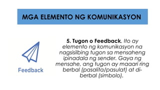 5. Tugon o Feedback. Ito ay
elemento ng komunikasyon na
nagsisilbing tugon sa mensaheng
ipinadala ng sender. Gaya ng
mensahe, ang tugon ay maaari ring
berbal (pasalita/pasulat) at di-
berbal (simbolo).
MGA ELEMENTO NG KOMUNIKASYON
 