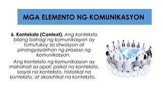 6. Konteksto (Context). Ang konteksto
bilang bahagi ng komunikasyon ay
tumutukoy sa sitwasyon at
pinangyayarihan ng proseso ng
komunikasyon.
Ang konteksto ng komunikasyon ay
mahahati sa apat: pisikal na konteksto,
sosyal na konteksto, historikal na
konteksto, at sikolohikal na konteksto.
MGA ELEMENTO NG KOMUNIKASYON
 