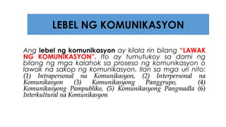 Ang lebel ng komunikasyon ay kilala rin bilang “LAWAK
NG KOMUNIKASYON”. Ito ay tumutukoy sa dami ng
bilang ng mga kalahok sa proseso ng komunikasyon o
lawak na sakop ng komunikasyon. Ilan sa mga uri nito:
(1) Intrapersonal na Komunikasyon, (2) Interpersonal na(1) Intrapersonal na Komunikasyon, (2) Interpersonal na
Komunikasyon (3) Komunikasyong Panggrupo, (4)Komunikasyon (3) Komunikasyong Panggrupo, (4)
Komunikasyong Pampubliko, (5) Komunikasyong Pangmadla (6)Komunikasyong Pampubliko, (5) Komunikasyong Pangmadla (6)
Interkultural na KomunikasyonInterkultural na Komunikasyon
LEBEL NG KOMUNIKASYON
 