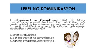 1. Intrapersonal na Komunikasyon. Kilala rin bilang
komunikasyong pansarili. Madalas, hindi maikakailang ang
ganitong lebel ng komunikasyon ay nagpapatunay na likas
sa isang indibidwal ang maging rasyonal. (panaginip,
meditasyon, kontemplasyon)
a. Internal na Diskurso
b. Isahang Pasulat na Komunikasyon
c. Isahang Pasalitang Komunikasyon
LEBEL NG KOMUNIKASYON
 