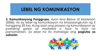 3. Komunikasyong Panggrupo. Ayon kina Beeve at Masterson
(2006), ito ay lebel ng komunikasyon na kinasasangkutan ng 3
hanggang 20 tao. Kung saan ang proseso ng komunikasyon ay
pwedeng gawin sa mediated o face to face na
pamamaraan. Sa lebel na ito mahalaga ang paglutas sa
suliranin.
LEBEL NG KOMUNIKASYON
 