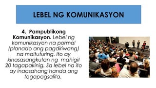4. Pampublikong
Komunikasyon. Lebel ng
komunikasyon na pormal
(planado ang pagdiriwang)
na maituturing. Ito ay
kinasasangkutan ng mahigit
20 tagapakinig. Sa lebel na ito
ay inaasahang handa ang
tagapagsalita.
LEBEL NG KOMUNIKASYON
 