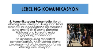 5. Komunikasyong Pangmadla. Ito ay
lebel ng komunikasyon kung saan hindi
malinaw sa tagapaghatid ng mensahe
kung anong uri o saang pangkat
kabilang ang kanyang mga
tagapakinig/manonood.
Ito ay isang uri ng mediated
communication. At itinuturing bilang
pinakapormal at pinakamagastos na
lebel ng komunikayson.
LEBEL NG KOMUNIKASYON
 
