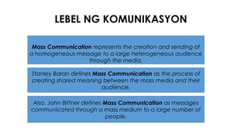 LEBEL NG KOMUNIKASYON
Mass Communication represents the creation and sending of
a homogeneous message to a large heterogeneous audience
through the media.
Stanley Baran defines Mass Communication as the process of
creating shared meaning between the mass media and their
audience.
Also, John Bittner defines Mass Communication as messages
communicated through a mass medium to a large number of
people.
 