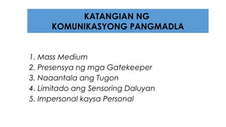 1. Mass Medium
2. Presensya ng mga Gatekeeper
3. Naaantala ang Tugon
4. Limitado ang Sensoring Daluyan
5. Impersonal kaysa Personal
KATANGIAN NG
KOMUNIKASYONG PANGMADLA
 