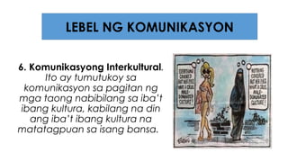 6. Komunikasyong Interkultural.
Ito ay tumutukoy sa
komunikasyon sa pagitan ng
mga taong nabibilang sa iba’t
ibang kultura, kabilang na din
ang iba’t ibang kultura na
matatagpuan sa isang bansa.
LEBEL NG KOMUNIKASYON
 