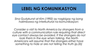 Sina Gudykunst at Kim (1992) ay nagbigay ng isang
halimbawa ng interkultural na komunikasyon:
Consider a visit to North America by strangers from a
culture with a communication rule requiring that direct
eye contact always be avoided. If the strangers do not
look them in the eye when talking, the North
Americans will assume that the strangers either have
something to hide or are not telling the truth (p.35)
LEBEL NG KOMUNIKASYON
 