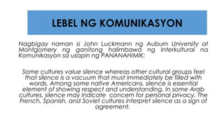 Nagbigay naman si John Luckmann ng Auburn University at
Montgomery ng ganitong halimbawa ng Interkultural na
Komunikasyon sa usapin ng PANANAHIMIK:
Some cultures value silence whereas other cultural groups feel
that silence is a vacuum that must immediately be filled with
words. Among some native Americans, silence is essential
element of showing respect and understanding. In some Arab
cultures, silence may indicate concern for personal privacy. The
French, Spanish, and Soviet cultures interpret silence as a sign of
agreement.
LEBEL NG KOMUNIKASYON
 