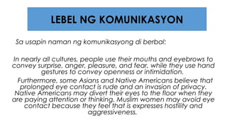 Sa usapin naman ng komunikasyong di berbal:
In nearly all cultures, people use their mouths and eyebrows to
convey surprise, anger, pleasure, and fear, while they use hand
gestures to convey openness or intimidation.
Furthermore, some Asians and Native Americans believe that
prolonged eye contact is rude and an invasion of privacy.
Native Americans may divert their eyes to the floor when they
are paying attention or thinking. Muslim women may avoid eye
contact because they feel that is expresses hostility and
aggressiveness.
LEBEL NG KOMUNIKASYON
 