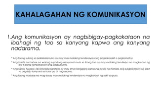1.Ang komunikasyon ay nagbibigay-pagkakataon na
ibahagi ng tao sa kanyang kapwa ang kanyang
nadarama.
* Ang taong kulang sa pakikisalamuha ay may mas malaking tendensiya nang pagkakasakit o pagkamatay.
* Ang buntis na babae na walang suportang relasyonal mula sa ibang tao ay may malaking tendesiya na magkaroon ng
iba’t ibang komplikasyon ang pagbubuntis.
* Ang taong hiwalay (divorced/separated) ay may lima hanggang sampung beses na mataas ang pagkakaroon ng sakit
sa pag-iisip kumpara sa kasal pa at nagsasama.
* Ang taong madalas na mag-isa ay may malaking tendensiya na magkaroon ng sakit sa puso.
KAHALAGAHAN NG KOMUNIKASYON
 