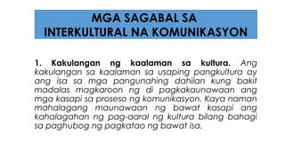 1. Kakulangan ng kaalaman sa kultura. Ang
kakulangan sa kaalaman sa usaping pangkultura ay
ang isa sa mga pangunahing dahilan kung bakit
madalas magkaroon ng di pagkakaunawaan ang
mga kasapi sa proseso ng komunikasyon. Kaya naman
mahalagang maunawaan ng bawat kasapi ang
kahalagahan ng pag-aaral ng kultura bilang bahagi
sa paghubog ng pagkatao ng bawat isa.
MGA SAGABAL SA
INTERKULTURAL NA KOMUNIKASYON
 