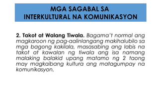 2. Takot at Walang Tiwala. Bagama’t normal ang
magkaroon ng pag-aalinlangang makihalubilo sa
mga bagong kakilala, masasabing ang labis na
takot at kawalan ng tiwala ang isa namang
malaking balakid upang matamo ng 2 taong
may magkaibang kultura ang matagumpay na
komunikasyon.
MGA SAGABAL SA
INTERKULTURAL NA KOMUNIKASYON
 