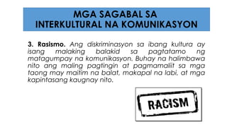 3. Rasismo. Ang diskriminasyon sa ibang kultura ay
isang malaking balakid sa pagtatamo ng
matagumpay na komunikasyon. Buhay na halimbawa
nito ang maling pagtingin at pagmamaliit sa mga
taong may maitim na balat, makapal na labi, at mga
kapintasang kaugnay nito.
MGA SAGABAL SA
INTERKULTURAL NA KOMUNIKASYON
 