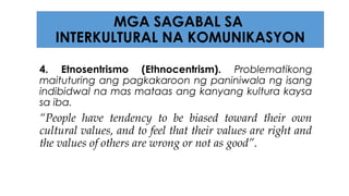 4. Etnosentrismo (Ethnocentrism). Problematikong
maituturing ang pagkakaroon ng paniniwala ng isang
indibidwal na mas mataas ang kanyang kultura kaysa
sa iba.
“People have tendency to be biased toward their own
cultural values, and to feel that their values are right and
the values of others are wrong or not as good”.
MGA SAGABAL SA
INTERKULTURAL NA KOMUNIKASYON
 