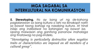 5. Stereotyping. Ito ay isang uri ng de-kahong
paglalarawan sa isang kultura o lahi na ikinakapit natin
sa bawat taong bahagi ng nasabing kultura. At hindi
iniisip ang indibidwal na katangian ng bawat isa.
Upang maiwasan ang ganitong pananaw mahalaga
ang tinatawag na pag-iindeks.
“Stereotyping is particularly destructive when negative
traits or characteristics are imposed on all members of a
cultural group”.
MGA SAGABAL SA
INTERKULTURAL NA KOMUNIKASYON
 
