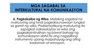 6. Pagkakaiba ng Wika. Malaking sagabal na
maituturing ang hindi pagkakaunawaan tungkol
sa gamit ng wika. Problematikong maituturing ito
sapagkat nakasalaylay sa wika ang
pagkakaintindihan ng bawat bahagi ng
komunikasyon dahil ito ang nagsisilbing
instrumento upang maipahayag ang ating
kaalaman at emosyon.
MGA SAGABAL SA
INTERKULTURAL NA KOMUNIKASYON
 