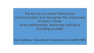 The key to successful interculturalThe key to successful intercultural
communication is to recognize the uniquenesscommunication is to recognize the uniqueness
of every culture,of every culture,
every relationships, and every individualevery relationships, and every individual
including yourself.including yourself.
Joan Luckmann, Transcultural Communication in Health (2005)
 