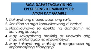 1. Kakayahang maunawaan ang sarili.
2. Sensitibo sa mga komunikasyong di berbal.
3. Nakakaunawa sa epekto ng damdamin ng
kanyang kausap.
4. May kakayahang makinig at unawain ang
mga tinatanggap na impormasyon.
5. May kakayahang makinig at magproseso ng
impormasyong tinanggap.
MGA DAPAT TAGLAYIN NG
EPEKTIBONG KOMUNIKEYTOR
AYON KAY GAMBLE
 