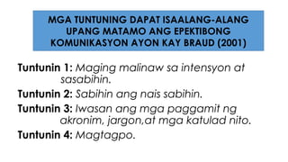 Tuntunin 1: Maging malinaw sa intensyon at
sasabihin.
Tuntunin 2: Sabihin ang nais sabihin.
Tuntunin 3: Iwasan ang mga paggamit ng
akronim, jargon,at mga katulad nito.
Tuntunin 4: Magtagpo.
MGA TUNTUNING DAPAT ISAALANG-ALANG
UPANG MATAMO ANG EPEKTIBONG
KOMUNIKASYON AYON KAY BRAUD (2001)
 