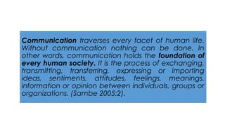Communication traverses every facet of human life.
Without communication nothing can be done. In
other words, communication holds the foundation of
every human society. It is the process of exchanging,
transmitting, transferring, expressing or importing
ideas, sentiments, attitudes, feelings, meanings,
information or opinion between individuals, groups or
organizations. (Sambe 2005:2).
 