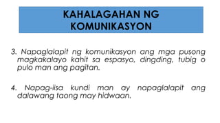 3. Napaglalapit ng komunikasyon ang mga pusong
magkakalayo kahit sa espasyo, dingding, tubig o
pulo man ang pagitan.
4. Napag-iisa kundi man ay napaglalapit ang
dalawang taong may hidwaan.
KAHALAGAHAN NG
KOMUNIKASYON
 