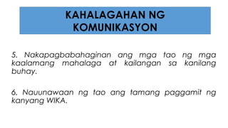 5. Nakapagbabahaginan ang mga tao ng mga
kaalamang mahalaga at kailangan sa kanilang
buhay.
6. Nauunawaan ng tao ang tamang paggamit ng
kanyang WIKA.
KAHALAGAHAN NG
KOMUNIKASYON
 