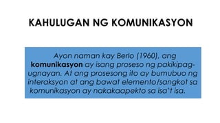 KAHULUGAN NG KOMUNIKASYON
Ayon naman kay Berlo (1960), ang
komunikasyon ay isang proseso ng pakikipag-
ugnayan. At ang prosesong ito ay bumubuo ng
interaksyon at ang bawat elemento/sangkot sa
komunikasyon ay nakakaapekto sa isa’t isa.
 