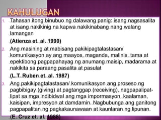 1. Tahasan itong binubuo ng dalawang panig: isang nagsasalita
at isang nakikinig na kapwa nakikinabang nang walang
lamangan
(Atienza et. al. 1990)
2. Ang masining at mabisang pakikipagtalastasan/
komunikasyon ay ang maayos, maganda, malinis, tama at
epektibong pagpapahayag ng anumang maisip, madarama at
nakikita sa paraang pasalita at pasulat
(L.T. Ruben et. al. 1987)
3. Ang pakikipagtalastasan/ komunikasyon ang proseso ng
pagbibigay (giving) at pagtanggap (receiving), nagpapalipat-
lipat sa mga indibidwal ang mga impormasyon, kaalaman,
kaisipan, impresyon at damdamin. Nagbubunga ang ganitong
pagpapalitan ng pagkakaunawaan at kaunlaran ng lipunan.
(E. Cruz et. al. 1988)
 