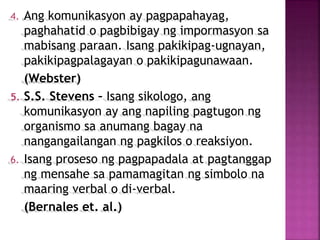 4. Ang komunikasyon ay pagpapahayag,
paghahatid o pagbibigay ng impormasyon sa
mabisang paraan. Isang pakikipag-ugnayan,
pakikipagpalagayan o pakikipagunawaan.
(Webster)
5. S.S. Stevens – Isang sikologo, ang
komunikasyon ay ang napiling pagtugon ng
organismo sa anumang bagay na
nangangailangan ng pagkilos o reaksiyon.
6. Isang proseso ng pagpapadala at pagtanggap
ng mensahe sa pamamagitan ng simbolo na
maaring verbal o di-verbal.
(Bernales et. al.)
 