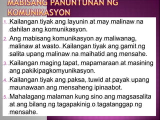 1. Kailangan tiyak ang layunin at may malinaw na
dahilan ang komunikasyon.
2. Ang mabisang komunikasyon ay maliwanag,
malinaw at wasto. Kailangan tiyak ang gamit ng
salita upang malinaw na maihatid ang mensahe.
3. Kailangan maging tapat, mapamaraan at masining
ang pakikipagkomyunikasyon.
4. Kailangan tiyak ang paksa, tuwid at payak upang
maunawaan ang mensaheng ipinaabot.
5. Mahalagang malaman kung sino ang magsasalita
at ang bilang ng tagapakinig o tagatanggap ng
mensahe.
 