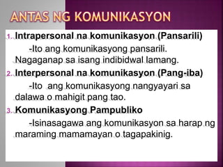 1. Intrapersonal na komunikasyon (Pansarili)
-Ito ang komunikasyong pansarili.
Nagaganap sa isang indibidwal lamang.
2. Interpersonal na komunikasyon (Pang-iba)
-Ito ang komunikasyong nangyayari sa
dalawa o mahigit pang tao.
3. Komunikasyong Pampubliko
-Isinasagawa ang komunikasyon sa harap ng
maraming mamamayan o tagapakinig.
 