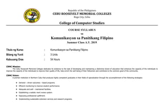 Republic of the Philippines
CEBU ROOSEVELT MEMORIAL COLLEGES
Bogo City, Cebu
College of Computer Studies
COURSE SYLLABUS
sa
Komunikasyon sa Panitikang Filipino
Summer Class A.Y. 2019
Titulo ng Kurso : Komunikasyon sa Panitikang Filipino
Bilang ng Yunit : 3 Units
Kabuuang Oras : 54 Hours
CRMC Mission:
The Cebu Roosevelt Memorial Colleges dedicates its existence to the task of developing and maintaining a distinctive brand of education that enhances the capacity of the individuals to
improve the capacity of the individuals to improve their quality of life, help enrich the well-being of their fellowmen and contribute to the common good of the community.
CRMC Vision:
A premier institution in Northern Cebu that produces highly competent graduates in their fields of specialization through the accomplishment of the following strategies:
❖ Demand – driven outcomes – based programs.
❖ Efficient monitoring to improve student performance.
❖ Adequate and well – maintained facilities.
❖ Establishing a realistic merit review system.
❖ Espousing professional upliftment.
❖ Implementing sustainable extension services and research programs.
 