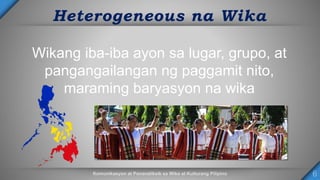 Heterogeneous na Wika
Wikang iba-iba ayon sa lugar, grupo, at
pangangailangan ng paggamit nito,
maraming baryasyon na wika
 