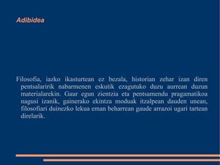 Filosofia, iazko ikasturtean ez bezala, historian zehar izan diren pentsalaririk nabarmenen eskutik ezagutuko duzu aurrean duzun materialarekin. Gaur egun zientzia eta pentsamendu pragamatikoa nagusi izanik, gainerako ekintza moduak itzalpean dauden unean, filosofiari duinezko lekua eman beharrean gaude arrazoi ugari tartean direlarik. Adibidea 