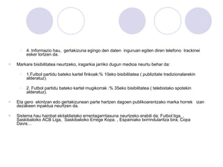 4. Informazio hau,  gertakizuna egingo den daten  inguruan egiten diren telefono  trackinei esker lortzen da. Markare bisibilitatea neurtzeko, iragarkia jarriko dugun medioa neurtu behar da: 1.Futbol partidu bateko kartel finkoak:% 10eko bisibilitatea ( publizitate tradizionalarekin alderatuz). 2. Futbol partidu bateko kartel mugikorrak :% 35eko bisibilitatea ( telebistako spotekin alderatuz). Eta gero  ekintzan edo gertakizunean parte hartzen dagoen publikoarentzako marka horrek  izan dezakeen inpaktua neurtzen da. Sistema hau hainbat ekitaldietako errentagarritasuna neurtzeko erabili da: Futbol liga, , Saskibaloiko ACB Liga,  Saskibaloiko Errege Kopa. , Espainiako txirrindularitza bira, Copa Davis… 