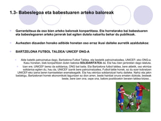 1.3- Babeslegoa eta babestuaren arteko baloreak Garrantzitsua da oso bien arteko baloreak konpartitzea. Eta horretarako bai babestuaren eta babeslegoaren arteko jarrerak bat egiten dutela nabaritu behar du publikoak. Aurkezten dizuedan honako adibide honetan oso erraz ikusi daiteke aurretik azaldutakoa: BARTZELONA FUTBOL TALDEA/ UNICEF ONG-A Alde batetik patrozinatua dago, Bartzelona Futbol Taldea, eta bestetik patrozinatzailea, UNICEF- eko ONG-a. Kasu honetan, biek konpartitzen duten balorea  SOLIDARITATEA  da. Eta hau bien jarreretan dago islatuta. Izan ere, UNICEF berez da solidarioa, ONG bat baita. Eta Bartzelona futbol taldea, bere aldetik, oso ekintza solidarioa egiten du, hau da, UNICEF izanik bere patrozinatzailea, Futbol talde honek, ez du ezer kobratzen UNICEF-eko izena beren kamisetetan eramateagatik. Eta hau ekintza solidariotzat hartu daiteke. Nahiz eta jakin badakigu, Bartzelonari horrek ekonomikoki laguntzen ez dion arren, beste hainbat onura ematen dizkiola, besteak beste, bere izen ona, ospe ona, balore positiboekin beraien taldea lotzea… 