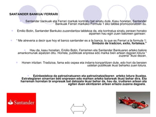 SANTANDER BANKUA/ FERRARI Santander bankuak eta Ferrari markak kontratu bat sinatu dute. Kasu honetan, Santander Bankuak Ferrari markako Formula 1 eko taldea promozionatzen du. Emilio Botin, Santander Bankuko zuzendaritza taldekoa da, eta kontratua sinatu zenean honako aipamen hau egin zuen baloreen gainean:  “  Me atreveria a decir que hoy el banco santander es a la banca, lo que es Ferrari a la formula 1:  Simbolo de tradcion, exito, fortaleza.” Hau da, kasu honetan, Emilio Botin, Ferrariren eta Santander Bankuaren arteko balore amankomunak aipatzen ditu. Horrela, publikoak enpresa edo marka bien artean dagoen lotura “ zuzena” ikusi dezan. Honen iritzitan: Tradizioa, fama edo ospea eta indarra konpartitzen dute, edo hori da beraien ustetan publikoak ikusi beharko zuen lotura. Ezinbestekoa da patrozinatuaren eta patrozinatzailearen  arteko lotura ikustea. Estrategiaren oinarrian beti enpresen edo marken arteko baloreak ikusi behar dira. Eta harreman horretan bi enpresak bat datozela ikusi behar da, hau da, irudiaren artean eta egiten duen ekintzaren artean erlazio zuzena dagoela .  