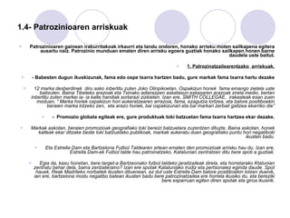1.4- Patrozinioaren arriskuak Patrozinioaren gainean irakurritakoak irkaurri eta landu ondoren, honako arrisku moten sailkapena egitera ausartu naiz. Patrozinio munduan ematen diren arrisku egoera guztiak honako sailkapen honen barne daudela uste baitut. 1. Patrozinatzailearentzako  arriskuak. -  Babesten dugun ikuskizunak, fama edo ospe txarra hartzen badu, gure markak fama txarra hartu dezake 12 marka desberdinek  diru asko inbertitu zuten Joko Olinpikoetan, Ospakizun honek  fama emango zietela uste baitzuten. Baina Tibeteko arazoak eta Txinako adierazpen askatasun eskasaren arazoak zirela medio, bertan inbertitu zuten markei ia- ia kalte handiak sortarazi zizkieten. Izan ere, SMITH COLLEGAE,  irakasleak esan zuen moduan, “ Marka horiek ospakizun hori aukeratzearen arrazoia, fama, ezagutza lortzea, eta balore positiboekin beraien marka lotzeko zen,  eta arazo horiek, bai ospakizunari eta bai markari zerbait galtzea ekarriko die” -  Promozio globala egiteak ere, gure produktuak toki batzuetan fama txarra hartzea ekar dezake. Markak askotan, beraien promozioak geografiako toki bereizi batzuetara zuzentzen dituzte. Baina askotan, honek kalteak ekar ditzake beste toki batzuetako publikoak, markak aukeratu duen geografiako puntu hori negatiboki ikusten badu. Eta Estrella Dam eta Bartzelona Futbol Taldearen artean ematen den promozioak arrisku hau du. Izan ere, Estrella Dam-ek Futbol talde hau patroinatzeko, Katalunian zentratzen ditu bere spoti a guztiak. Egia da, kasu honetan, bere target-a Bartzeonako futbol taldeko jaraitzaileak direla, eta horretarako Ktalunian zentratu behar dela, baina zenbateraino? Izan ere spotak Kataluniako irudiz eta pertsonaiez eginda daude. Spot hauek, Reak Madrileko norbaitek ikusten dituenean, ez dut uste Estrella Dam balore positiboekin lotzen duenik, ian ere, bartzelona modu negatibo batean ikusten badu bere patrozinatzailea ere horrela ikusiko du, eta bereziki bere esparruan egiten diren spotak eta giroa ikusirik. 