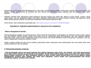 Seguruenik, ez dio axola Real Madrilekoak zer uste duten, ezbaitira bete publikoa, baina kasu askotan hau ez da horren argi ikusten. Hortaz, garrantzitsua da publikoa zein den ikustea eta alderatzen dugun publikoa zein neurritaraino nahi dugun bastertu. Adibidez: Estrella Dam, Bartzelona futbol taldearen inguruko spotak egin behar ditu. Baina bi modu daude. Lehena, berak egien duena, hau da, Bartzelona taldea, bere girora eramaten, Kataluniara eta spota horretan zentratu. Eta bigarrena, spota beste edozein girotan grabatu eta bukaeran bartzelona futbol taldeko aipamena egin. Hona hemen, Dam zerbezaren spot-etako bat:  http://www.youtube.com/watch?v=E5Qh5ufWyB4 GOGORATU, PUBLIKOA BEHAR BEZALA SAILKATU ETA AUKERATU. - Balore desegokiak trasmititu Patrozinatzailearen artean eta patrozinatuaren artean baloreak konpartitzea ezinbestekoa da. Bestela honako arrisku egoera hau bizi daiteke: PEPSI markak nahiko zorte txarra izan du patrozinatu duen Pertsonaiekin. Izan ere, Michael Jackson Patrozitani zuen, baina honek Jusitiziarekin arazoak izan zituen, eta horrek PEPSIren irudia arriskuan jarri zezakeen, izan ere, balore negatiboekin erlazionatu zitekeen marka. Hortaz, markek arrisku hori bizi nahi ez badute, patrozinatu duten enpresaren edo pertsonaiaren berri izan behar dute, bere marka kolokan jarri nahi ez badute. 2. Patrozinatuarentzako arriksuak . - Patrozinatzaileak ordura arte berak babestu dion taldeari babesten uzten badio, eta Taldeak  ezin badu ekonomikoki aurre egin arrisku bat bizi du patrozinatua den taldeak. Honek ekonomikoki egoera horri aurre egin ezin badio arrisku egoera batean aurkituko da. Kasu batzuetan taldeak ez badu inolako medio ekonomikoki horri aurre egiteko, taldea desagertzeko arriskua egon daiteke. Eta beste kasu batzuetan, ordura arteko zure patrozinatzailea izan denari publizitatea egiteko arriskua eman daiteke. 