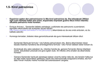 1.5- Kirol patrozinioa Espainian egiten den patrozinioaren % 80a kirol patrozinioa da. Eta Infoadexek 2003an egin zuen ikerketa batek zera zioen, Espainiako enpresek guztira 442,6 milioi inbertitu zituztela patrozinio mota honetan. Enrique Arrivas-i,  Santander taldeko estrategia, publizitate eta patrozionio zuzendariari, egindako elkarrizketa bat aurkezten dizuet hemen:  http://www.youtube.com/watch?v=fxCQkXz4IZA  ( elkarrizketa ez da oso ondo entzuten, ez du kalitate askorik) Hurrengo lerroetan, bideoko ideia garrantzitsuenak eta gure interesekoak biltzen ditut: Santander Bankuak formula 1 eta futbola patrozinatzen ditu. Baina elkarrizketan dioen bezala inbertsio handiena eta errentagarriena formula 1 eko Ferrari taldeari esker lortzen du Kontratuak diru asko eskatzen du, inbertso handia da, gainera Fernando Alonso bitartean izanik ,eskubideen prezioak ere gora egiten dute, 40 milioiko zifra ematen da elkarrizketa honetan.  Gainera Santander bankuak estrategia batean oinarritu behar dela dio, eta beraien helburua ez dela maila nazionalean gelditzea, baizik eta internazionalki ezagutzera ematea, eta hori dela Ferrari moduko marka mundial bat aukeratzearen zergatia.  