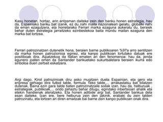 Kasu honetan, hortaz, arin antzeman daiteke zein den banku honen estrategia, hau da, Espainiako banku bat izanik, ez du nahi maila nazionalean geratu, globalki nahi da eman ezagutzera, eta horretarako Ferrari marka ezaguna aukeratu du, beraiek behar duten estrategia jarraitzeko ezinbestekoa baita mundu mailan ezaguna den marka bat lortzea. Ferrari patrozinatzen dutenetik hona, beraien barne publikoaren %97a arro sentitzen da marka honen patrozionioa eginez, eta kanpo publikoan lortutako datuak ere positiboak dira. Aipatzekoa da Italian ematen ari den fenomenoa: hau da, jenda egunero joaten omen da Santander bankuetako sukurtsaletara beraien ikurra edo sinboloa duen zerbait eskatzera.  Argi dago, Kirol patrozinioak diru asko mugitzen duela Espainian, eta gero eta enpresa gehiago dira futbol talde, formula 1eko talde,... arrakastatsu bat bilatzen dutenak. Baina ezin gara talde baten patrozinatzaile soilak izan, hau da, helburuak , estrategiak, publikoak,... ondo zehaztu behar ditugu, egindako inbertsioari ahalik eta etekin handienak ateratzeko. Eta honen adibide argi bat, Santander bankua dela esan daiteke. Izan ere, bere helburua zein den jakinik, erabaki du zein talderi patrozinatu, eta lortzen ari diren emaitzak bai barne zein kanpo publikoan onak dira. 