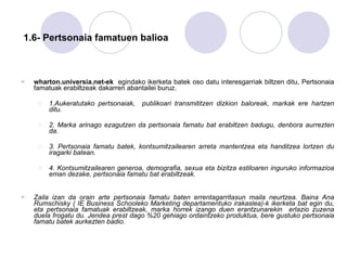   1.6- Pertsonaia famatuen balioa wharton.universia.net-ek   egindako ikerketa batek oso datu interesgarriak biltzen ditu, Pertsonaia famatuak erabiltzeak dakarren abantailei buruz. 1.Aukeratutako pertsonaiak,  publikoari transmititzen dizkion baloreak, markak ere hartzen ditu. 2. Marka arinago ezagutzen da pertsonaia famatu bat erabiltzen badugu, denbora aurrezten da.  3. Pertsonaia famatu batek, kontsumitzailearen arreta mantentzea eta handitzea lortzen du iragarki batean.  4. Kontsumitzailearen generoa, demografia, sexua eta bizitza estiloaren inguruko informazioa eman dezake, pertsonaia famatu bat erabiltzeak.  Zaila izan da orain arte pertsonaia famatu baten errentagarritasun maila neurtzea. Baina Ana Rumschisky ( IE Business Schooleko Marketing departamentuko irakaslea)-k ikerketa bat egin du, eta pertsonaia famatuak erabiltzeak, marka horrek izango duen erantzunarekin  erlazio zuzena duela frogatu du. Jendea prest dago %20 gehiago ordaintzeko produktua, bere gustuko pertsonaia famatu batek aurkezten badio.  